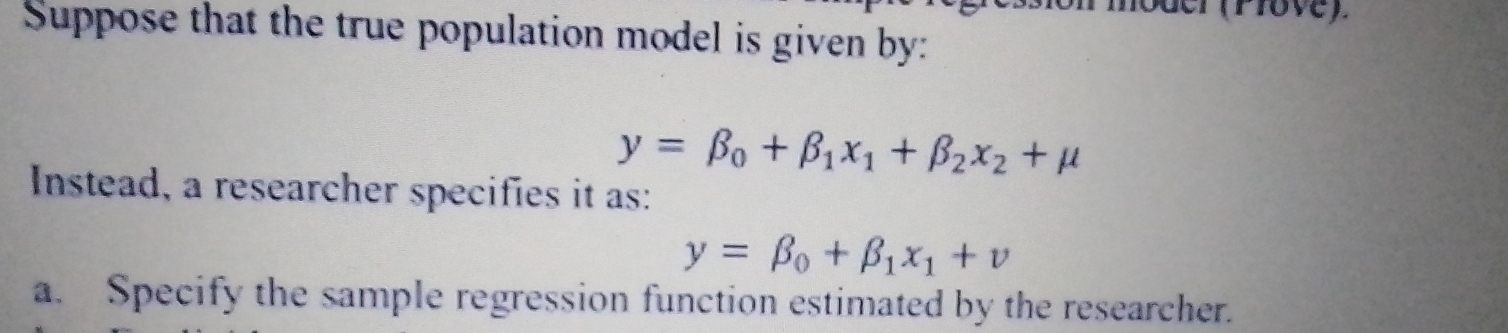 er (Pove).
Suppose that the true population model is given by:
y=beta _0+beta _1x_1+beta _2x_2+mu
Instead, a researcher specifies it as:
y=beta _0+beta _1x_1+v
a. Specify the sample regression function estimated by the researcher.