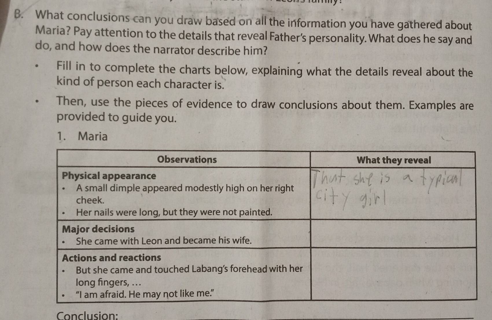 What conclusions can you draw based on all the information you have gathered about 
Maria? Pay attention to the details that reveal Father’s personality. What does he say and 
do, and how does the narrator describe him? 
Fill in to complete the charts below, explaining what the details reveal about the 
kind of person each character is. 
Then, use the pieces of evidence to draw conclusions about them. Examples are 
provided to guide you. 
1. Maria 
Conclusion: