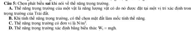 Chọn phát biểu sai khi nói về thể năng trọng trường.
A. Thể năng trọng trường của một vật là năng lượng vật có do nó được đặt tại một vị trí xác định tron
trọng trường của Trái đất.
B. Khi tính thế năng trọng trường, có thể chọn mặt đất làm mốc tính thế năng.
C. Thể năng trọng trường có đơn vị là N/m^2.
D. Thể năng trọng trường xác định bằng biểu thức W_t=mgh.