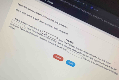 Check 
unch/72052/43296480/aHR0cHM6Ly9mMi3bcHAuZWRtZW50dW0 
elect the correct answers from each drop-down men 
thich adjective or adverb best completes each sentenc 
before 
Practice 
Maria dreams of becoming s her free time to paint. Every chance she gets, Maria pulls out her paint supplies and practices 
chnique. Every day that Maria practices, her paintings becor han the ones she completed in the day
rtist. She believes that her dream will come true only if s 
Reser Next