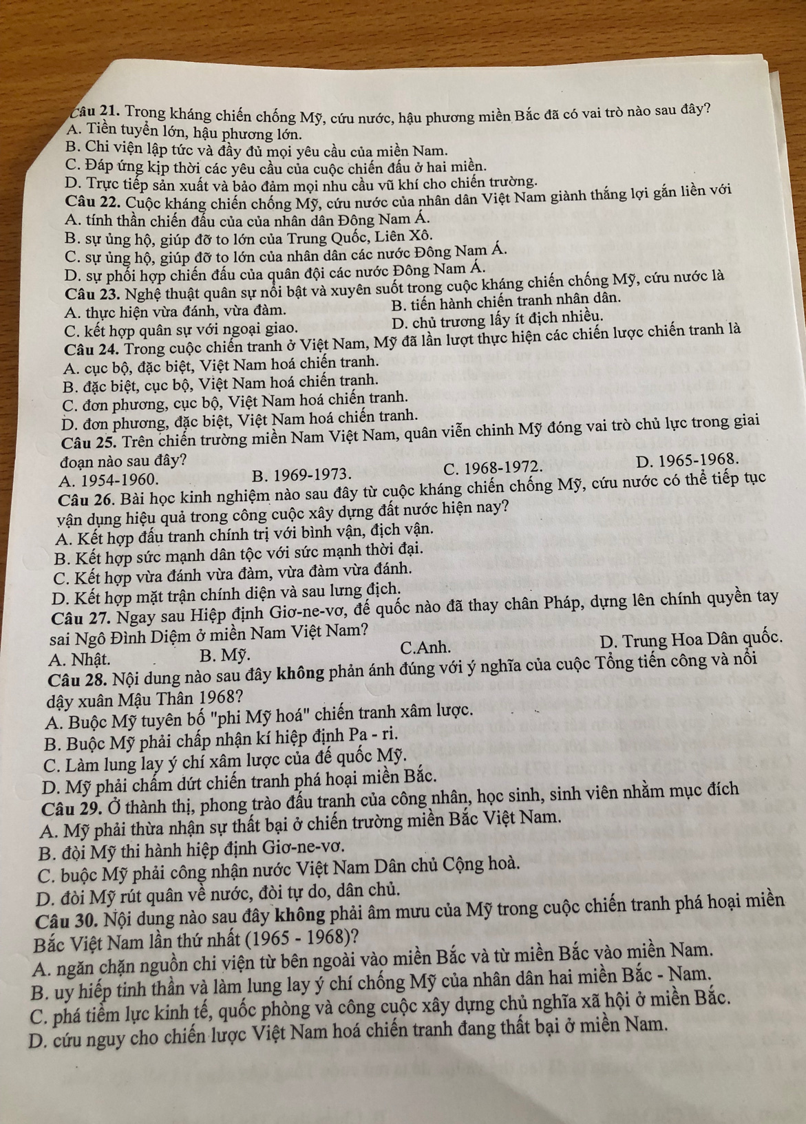 Trong kháng chiến chống Mỹ, cứu nước, hậu phương miền Bắc đã có vai trò nào sau đây?
A. Tiền tuyển lớn, hậu phương lớn.
B. Chi viện lập tức và đầy đủ mọi yêu cầu của miền Nam.
C. Đáp ứng kịp thời các yêu cầu của cuộc chiến đầu ở hai miền.
D. Trực tiếp sản xuất và bảo đảm mọi nhu cầu vũ khí cho chiến trường.
Câu 22. Cuộc kháng chiến chống Mỹ, cứu nước của nhân dân Việt Nam giành thắng lợi gắn liền với
A. tính thần chiến đấu của của nhân dân Đông Nam Á.
B. sự ủng hộ, giúp đỡ to lớn của Trung Quốc, Liên Xô.
C. sự ủng hộ, giúp đỡ to lớn của nhân dân các nước Đông Nam Á.
D. sự phối hợp chiến đấu của quân đội các nước Đông Nam Á.
Câu 23. Nghệ thuật quân sự nổi bật và xuyên suốt trong cuộc kháng chiến chống Mỹ, cứu nước là
A. thực hiện vừa đánh, vừa đàm. B. tiến hành chiến tranh nhân dân.
C. kết hợp quân sự với ngoại giao. D. chủ trương lấy ít địch nhiều.
Câu 24. Trong cuộc chiến tranh ở Việt Nam, Mỹ đã lần lượt thực hiện các chiến lược chiến tranh là
A. cục bộ, đặc biệt, Việt Nam hoá chiến tranh.
B. đặc biệt, cục bộ, Việt Nam hoá chiến tranh.
C. đơn phương, cục bộ, Việt Nam hoá chiến tranh.
D. đơn phương, đặc biệt, Việt Nam hoá chiến tranh.
Câu 25. Trên chiến trường miền Nam Việt Nam, quân viễn chinh Mỹ đóng vai trò chủ lực trong giai
đoạn nào sau đây?
A. 1954-1960. B. 1969-1973. C. 1968-1972. D. 1965-1968.
Câu 26. Bài học kinh nghiệm nào sau đây từ cuộc kháng chiến chống Mỹ, cứu nước có thể tiếp tục
vận dụng hiệu quả trong công cuộc xây dựng đất nước hiện nay?
A. Kết hợp đấu tranh chính trị với bình vận, địch vận.
B. Kết hợp sức mạnh dân tộc với sức mạnh thời đại.
C. Kết hợp vừa đánh vừa đàm, vừa đàm vừa đánh.
D. Kết hợp mặt trận chính diện và sau lưng địch.
Câu 27. Ngay sau Hiệp định Giơ-ne-vơ, đế quốc nào đã thay chân Pháp, dựng lên chính quyền tay
sai Ngô Đình Diệm ở miền Nam Việt Nam?
A. Nhật. B. Mỹ. C.Anh. D. Trung Hoa Dân quốc.
Câu 28. Nội dung nào sau đây không phản ánh đúng với ý nghĩa của cuộc Tổng tiến công và nổi
dậy xuân Mậu Thân 1968?
A. Buộc Mỹ tuyên bố "phi Mỹ hoá" chiến tranh xâm lược.
B. Buộc Mỹ phải chấp nhận kí hiệp định Pa-ri.
C. Làm lung lay ý chí xâm lược của đế quốc Mỹ.
D. Mỹ phải chấm dứt chiến tranh phá hoại miền Bắc.
Câu 29. Ở thành thị, phong trào đấu tranh của công nhân, học sinh, sinh viên nhằm mục đích
A. Mỹ phải thừa nhận sự thất bại ở chiến trường miền Bắc Việt Nam.
B. đội Mỹ thi hành hiệp định Giơ-ne-vơ.
C. buộc Mỹ phải công nhận nước Việt Nam Dân chủ Cộng hoà.
D. đòi Mỹ rút quân về nước, đòi tự do, dân chủ.
Câu 30. Nội dung nào sau đây không phải âm mưu của Mỹ trong cuộc chiến tranh phá hoại miền
Bắc Việt Nam lần thứ nhất ( 1965-1968 )?
A. ngăn chặn nguồn chi viện từ bên ngoài vào miền Bắc và từ miền Bắc vào miền Nam.
B. uy hiếp tinh thần và làm lung lay ý chí chống Mỹ của nhân dân hai miền Bắc - Nam.
C. phá tiểm lực kinh tế, quốc phòng và công cuộc xây dựng chủ nghĩa xã hội ở miền Bắc.
D. cứu nguy cho chiến lược Việt Nam hoá chiến tranh đang thất bại ở miền Nam.