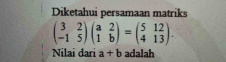 Diketahui persamaan matriks
beginpmatrix 3&2 -1&5endpmatrix beginpmatrix a&2 1&bendpmatrix =beginpmatrix 5&12 4&13endpmatrix. 
Nilai dari a+b adalah