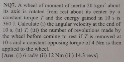 NQ7. A wheel of moment of inertia 20kgm^2 about 
its axis is rotated from rest about its center by a 
constant torque ア and the energy gained in 10 s is
360 J. Calculate (i) the angular velocity at the end of
10 s, (ii) T, (iii) the number of revolutions made by 
the wheel before coming to rest if T is removed at
10 s and a constant opposing torque of 4 Nm is then 
applied to the wheel. 
[Ans. (i) 6 rad/s (ii) 12 Nm (iii) 14.3 revs]