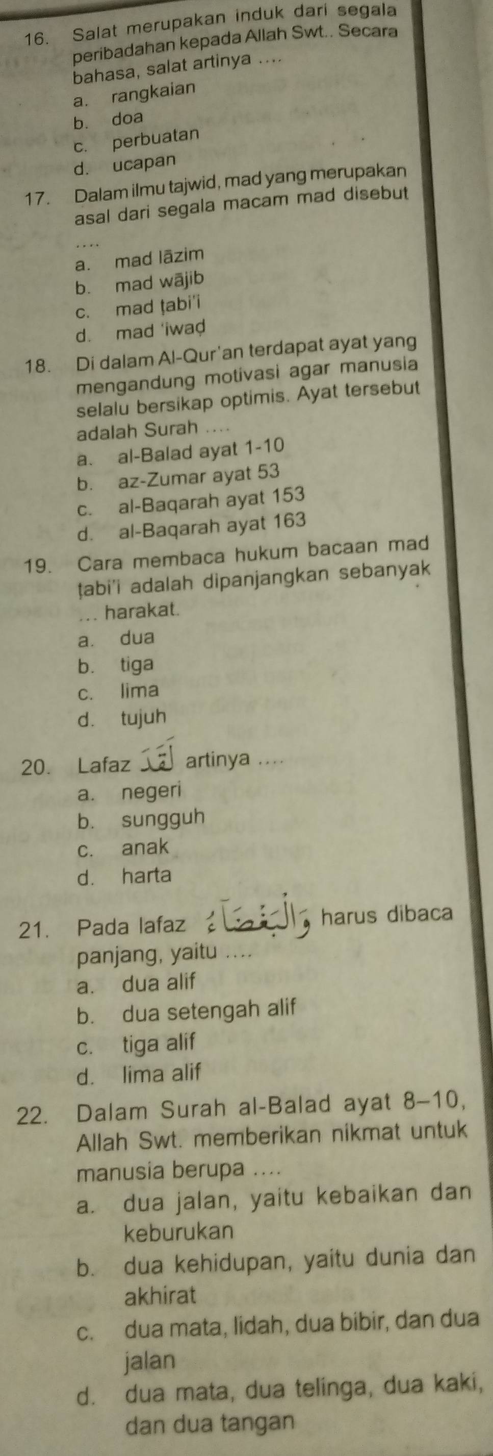 Salat merupakan induk dari segala
peribadahan kepada Allah Swt.. Secara
bahasa, salat artinya ....
a. rangkaian
b. doa
c. perbuatan
d. ucapan
17. Dalam ilmu tajwid, mad yang merupakan
asal dari segala macam mad disebut
a. mad lāzim
b. mad wājib
c. mad ṭabi'i
d. mad 'iwad
18. Di dalam Al-Qur'an terdapat ayat yang
mengandung motivasi agar manusia
selalu bersikap optimis. Ayat tersebut
adalah Surah ....
a. al-Balad ayat 1-10
b. az-Zumar ayat 53
c. al-Baqarah ayat 153
d. al-Baqarah ayat 163
19. Cara membaca hukum bacaan mad
ṭabi'i adalah dipanjangkan sebanyak
... harakat.
a. dua
b. tiga
c. lima
d. tujuh
20. Lafaz artinya ....
a. negeri
b. sungguh
c. anak
d. harta
21. Pada lafaz harus dibaca
panjang, yaitu
a. dua alif
b. dua setengah alif
c. tiga alif
d. lima alif
22. Dalam Surah al-Balad ayat 8-10,
Allah Swt. memberikan nikmat untuk
manusia berupa ....
a. dua jalan, yaitu kebaikan dan
keburukan
b. dua kehidupan, yaitu dunia dan
akhirat
c. dua mata, lidah, dua bibir, dan dua
jalan
d. dua mata, dua telinga, dua kaki,
dan dua tangan