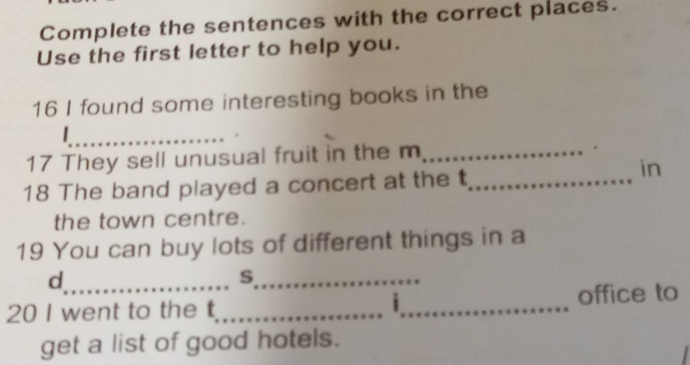 Complete the sentences with the correct places. 
Use the first letter to help you. 
16 I found some interesting books in the 
_ 
_ 
17 They sell unusual fruit in the m_ 
. 
18 The band played a concert at the t_ 
in 
the town centre. 
19 You can buy lots of different things in a 
_d 
_s 
20 I went to the t_ _office to 
1 
get a list of good hotels.