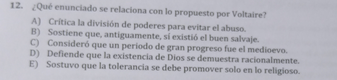 ¿Qué enunciado se relaciona con lo propuesto por Voltaire?
A) Crítica la división de poderes para evitar el abuso.
B) Sostiene que, antiguamente, sí existió el buen salvaje.
C) Consideró que un periodo de gran progreso fue el medioevo.
D) Defiende que la existencia de Dios se demuestra racionalmente.
E) Sostuvo que la tolerancia se debe promover solo en lo religioso.