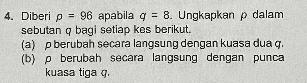 Diberi p=96 apabila q=8. Ungkapkan p dalam 
sebutan q bagi setiap kes berikut. 
(a) p berubah secara langsung dengan kuasa dua q. 
(b) p berubah secara langsung dengan punca 
kuasa tiga q.