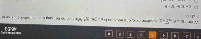 1 2 3 4 5 6 7 8 9 10 TIME REMAINING
46:53
When 10b=5(sqrt(c)+2) is solved for c, one equation is c=(2b-2)^2 Which of the following is an equivalent equation to
find c?
c=10b-10-5