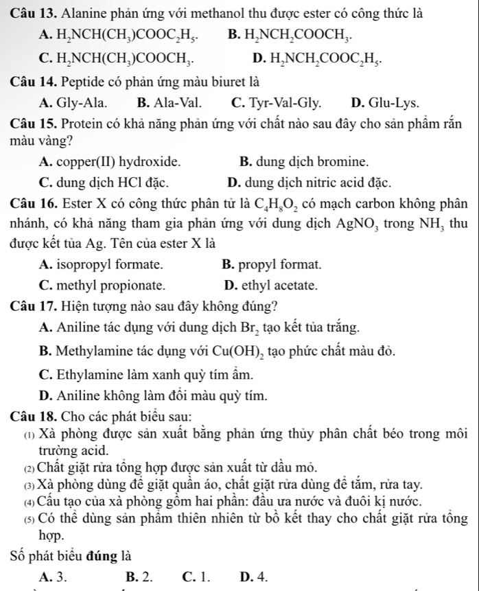 Alanine phản ứng với methanol thu được ester có công thức là
A. H_2NCH(CH_3)COOC_2H_5. B. H_2NCH_2COOCH_3.
C. H_2NCH(CH_3)COOCH_3. D. H_2NCH_2COOC_2H_5.
Câu 14. Peptide có phản ứng màu biuret là
A. Gly-Ala. B. Ala-Val. C. Tyr-Val-Gly. D. Glu-Lys.
Câu 15. Protein có khả năng phản ứng với chất nào sau đây cho sản phẩm rắn
màu vàng?
A. copper(II) hydroxide. B. dung dịch bromine.
C. dung dịch HCl đặc. D. dung dịch nitric acid đặc.
Câu 16. Ester X có công thức phân tử là C_4H_8O_2 có mạch carbon không phân
nhánh, có khả năng tham gia phản ứng với dung dịch AgNO_3 trong NH_3 thu
được kết tủa Ag. Tên của ester X là
A. isopropyl formate. B. propyl format.
C. methyl propionate. D. ethyl acetate.
Câu 17. Hiện tượng nào sau đây không đúng?
A. Aniline tác dụng với dung dịch Br_2 tạo kết tủa trắng.
B. Methylamine tác dụng với Cu(OH)_2 tạo phức chất màu đỏ.
C. Ethylamine làm xanh quỳ tím ẩm.
D. Aniline không làm đồi màu quỳ tím.
Câu 18. Cho các phát biểu sau:
(1) Xà phòng được sản xuất bằng phản ứng thủy phân chất béo trong môi
trường acid.
(2) Chất giặt rửa tổng hợp được sản xuất từ dầu mỏ.
(3) Xà phòng dùng để giặt quần áo, chất giặt rửa dùng đề tắm, rửa tay.
(4) Cấu tạo của xà phòng gồm hai phần: đầu ưa nước và đuôi kị nước.
(5) Có thể dùng sản phẩm thiên nhiên từ bồ kết thay cho chất giặt rửa tổng
hợp.
ố phát biểu đúng là
A. 3. B. 2. C. 1. D. 4.