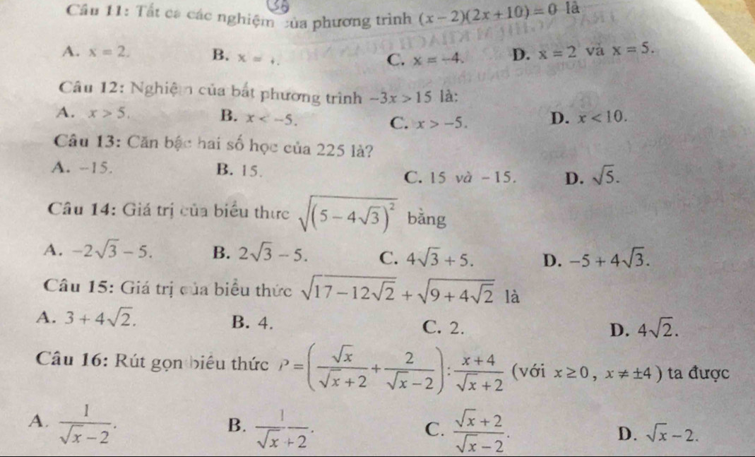 Cầu 11: Tất ca các nghiệm của phương trình (x-2)(2x+10)=0 là
A. x=2. D. x=2 và x=5.
B. x=. C. x=-4. 
Câu 12: Nghiệm của bắt phương trình -3x>15 là:
A. x>5. B. x . D. x<10</tex>.
C. x>-5. 
Câu 13: Căn bậc hai số học của 225 là?
A. --15. B. 15. sqrt(5).
C. 15 và -15. D.
Câu 14: Giá trị của biểu thực sqrt((5-4sqrt 3))^2 bằng
A. -2sqrt(3)-5. B. 2sqrt(3)-5. C. 4sqrt(3)+5. D. -5+4sqrt(3). 
Câu 15: Giá trị của biểu thức sqrt(17-12sqrt 2)+sqrt(9+4sqrt 2) là
A. 3+4sqrt(2). B. 4. C. 2.
D. 4sqrt(2). 
Câu 16: Rút gọn biêu thức P=( sqrt(x)/sqrt(x)+2 + 2/sqrt(x)-2 ): (x+4)/sqrt(x)+2  (với x≥ 0, x!= ± 4) ta được
A.  1/sqrt(x)-2 .  1/sqrt(x)+2 .  (sqrt(x)+2)/sqrt(x)-2 . 
B.
C.
D. sqrt(x)-2.