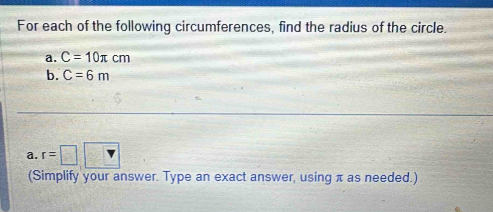 For each of the following circumferences, find the radius of the circle. 
a. C=10π cm
b. C=6m
a. r=□
(Simplify your answer. Type an exact answer, using π as needed.)