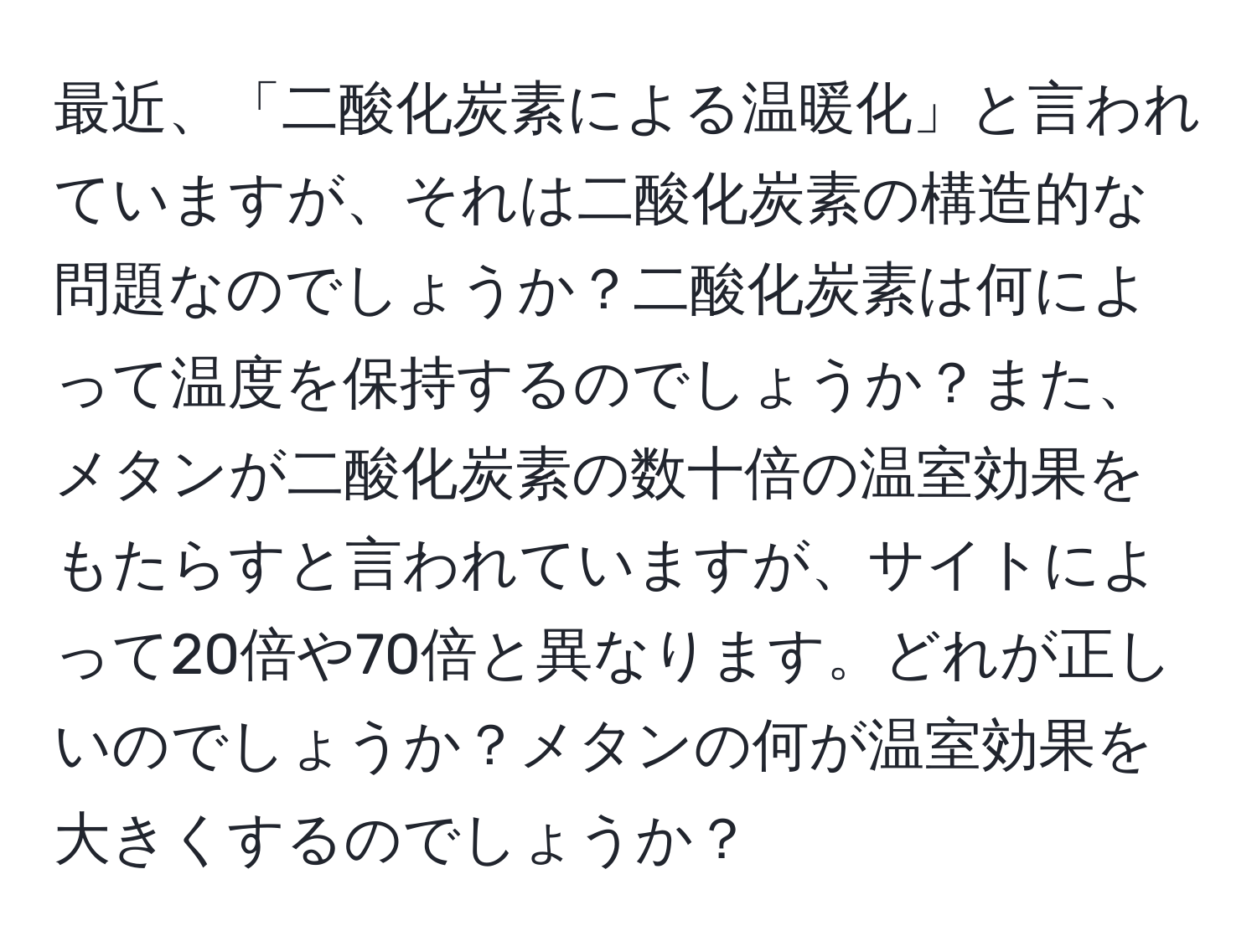 最近、「二酸化炭素による温暖化」と言われていますが、それは二酸化炭素の構造的な問題なのでしょうか？二酸化炭素は何によって温度を保持するのでしょうか？また、メタンが二酸化炭素の数十倍の温室効果をもたらすと言われていますが、サイトによって20倍や70倍と異なります。どれが正しいのでしょうか？メタンの何が温室効果を大きくするのでしょうか？