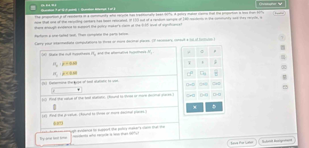 0 64,1] Christopher V
Question 7 of 12 (1 point) 1. Question Attempt: 1 of 2
The proportion p of residents in a community who recycle has traditionally been 60%. A policy maker claims that the proportion is less than 60%
now that one of the recycling centers has been relocated. If 133 out of a random sample of 240 residents in the community said they recycle, is
there enough evidence to support the policy maker's claim at the 0.05 level of significance?
Perform a one-tailed test. Then complete the parts below.
Carry your intermediate computations to three or more decimal places. (If necessary, consult a list of formulas.)
(#) State the null hypothesis H_0 and the alternative hypothesis H_1= μ
H_a:p=0.60
overline x
H_1:mu <0.6.60^ C_□   □ /□  
(b) Determine the kype of test statistic to use.
□ =□ □ SO □ IO
z 7
(c) Find the value of the test statistic. (Round to three or more decimal places.) □ != □ □ □ * □
× 5
(d) Find the p -value. (Round to three or more decimal places.)
0.073
ugh evidence to support the policy maker's claim that the
Try one last time residents who recycle is less than 60%?
Save For Later Submit Assignment
