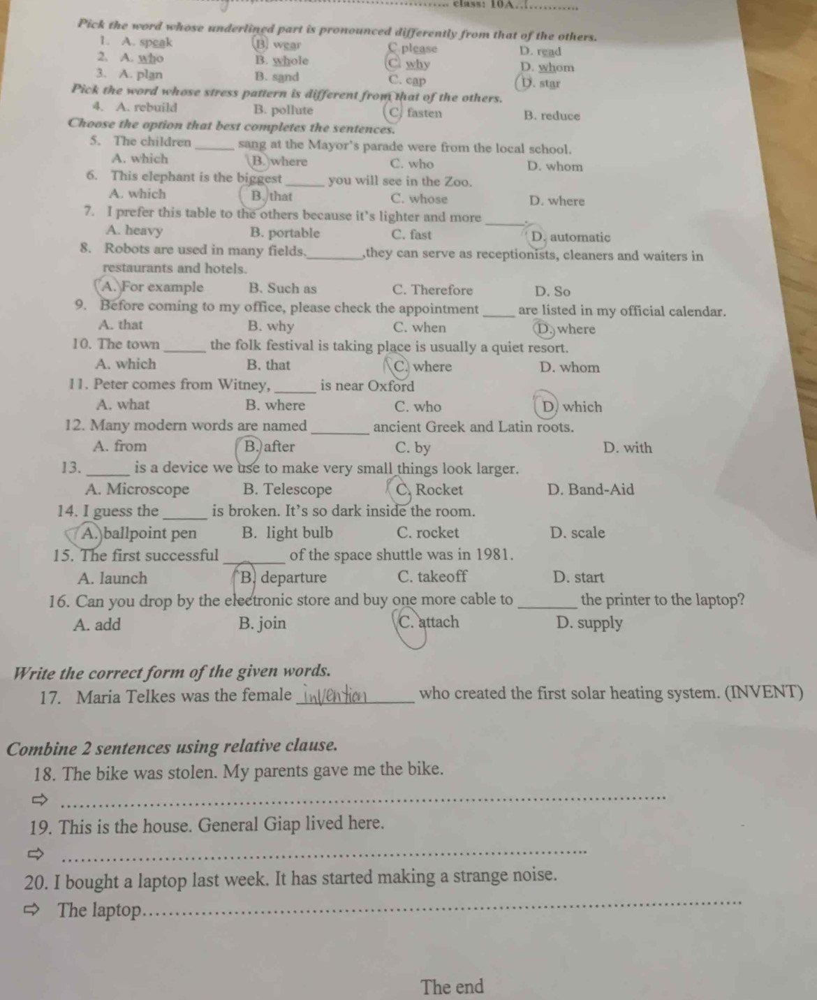 ass:  10 A. 
_
Pick the word whose underlined part is pronounced differently from that of the others.
1. A. speak ⑬ wear C. please D. read
2. A. who B. whole C why D. whom
3. A. plan B. sand C. cap D. star
Pick the word whose stress pattern is different from that of the others.
4. A. rebuild B. pollute C.fasten B. reduce
Choose the option that best completes the sentences.
5. The children _sang at the Mayor’s parade were from the local school.
A. which B. where D. whom
C. who
6. This elephant is the biggest _you will see in the Zoo.
A. which B. that C. whose D. where
7. I prefer this table to the others because it’s lighter and more_
A. heavy B. portable C. fast D. automatic
8. Robots are used in many fields._ ,they can serve as receptionists, cleaners and waiters in
restaurants and hotels.
A. For example B. Such as C. Therefore D. So
9. Before coming to my office, please check the appointment _are listed in my official calendar.
A. that B. why C. when D. where
10. The town _the folk festival is taking place is usually a quiet resort.
A. which B. that C. where D. whom
11. Peter comes from Witney, _is near Oxford
A. what B. where C. who D) which
12. Many modern words are named _ancient Greek and Latin roots.
A. from B. after C. by D. with
13. _is a device we use to make very small things look larger.
A. Microscope B. Telescope C. Rocket D. Band-Aid
14. I guess the _is broken. It’s so dark inside the room.
A. ballpoint pen B. light bulb C. rocket D. scale
15. The first successful _of the space shuttle was in 1981.
A. launch B. departure C. takeoff D. start
16. Can you drop by the electronic store and buy one more cable to _the printer to the laptop?
A. add B. join C. attach D. supply
Write the correct form of the given words.
17. Maria Telkes was the female _who created the first solar heating system. (INVENT)
Combine 2 sentences using relative clause.
18. The bike was stolen. My parents gave me the bike.

_
19. This is the house. General Giap lived here.
_
20. I bought a laptop last week. It has started making a strange noise.
The laptop
_
The end