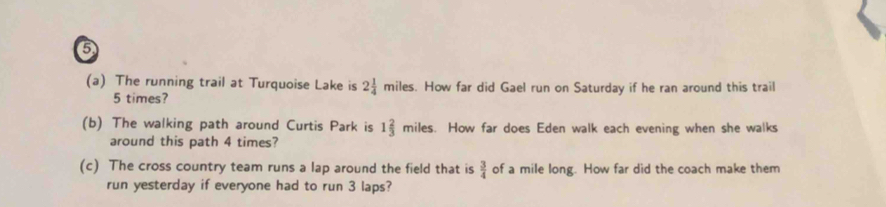 5 
(a) The running trail at Turquoise Lake is 2 1/4  n miles. How far did Gael run on Saturday if he ran around this trail
5 times? 
(b) The walking path around Curtis Park is 1 2/3  miles. How far does Eden walk each evening when she walks 
around this path 4 times? 
(c) The cross country team runs a lap around the field that is  3/4  of a mile long. How far did the coach make them 
run yesterday if everyone had to run 3 laps?