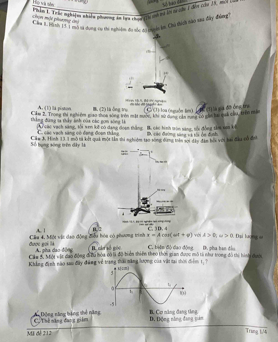 (không 
Họ và tên: Số báo danh
Phần I. Trắc nghiệm nhiều phương án lựa chọn (Thị sinh trở lời từ cầu 1 đến câu 18, mội cơn
chọn một phương án)
Câu 1. Hình 15.1 mô tả dụng cụ thí nghiệm đo tốc độ truyền âm, Chủ thích nào sau đây đúng7
3.
(1)
(5)
(2)
(4)
(3)
.
Hình 15.1. Bộ thị nghiệm
đo tốc độ truyên âm
A. (1) là piston. B. (2) là ống trụ C. (3) loa (nguồn âm). ( D? (5) là giá đỡ ống trụ
Câu 2. Trong thí nghiệm giao thoa sóng trên mặt nước, khi sử dụng cần rung có gắn hai quả cầu, trên màm
thẳng đứng ta thấy ảnh của các gợn sóng là
A các vạch sáng, tối xen kẽ có dạng doạn thắng. B. các hình tròn sáng, tối đồng tâm xen kẽ
C. các vạch sáng có dạng đoạn thắng. D. các đường sáng và tối ổn định.
Câu 3. Hình 13.1 mô tả kết quả một lần thí nghiệm tạo sóng dừng trên sợi dây đàn hồi với hai đầu cố định
ố bụng sóng trên dây là
A. 1 B.2 C. 3D. 4
Câu 4. Một vật dao động điều hỏa có phương trình x=Acos (omega t+varphi ) với A>0;omega >0. Đại lượng ω
được gọi là C. biên độ dao động D. pha ban đầu.
A. pha dao động. B. tần số góc.
Câu 5. Một vật dao động điều hòa có li độ biển thiên theo thời gian được mô tả như trong đồ thị hình dưới
Khẳng định nào sau đây đúng về trạng thái năng lượng của vật tại thời điểm t_2 7
Động năng bằng thế năng B. Cơ năng đang tăng
C, Thế năng đang giảm D. Động năng đang giảm
Mã đề 212
Trang 1/4