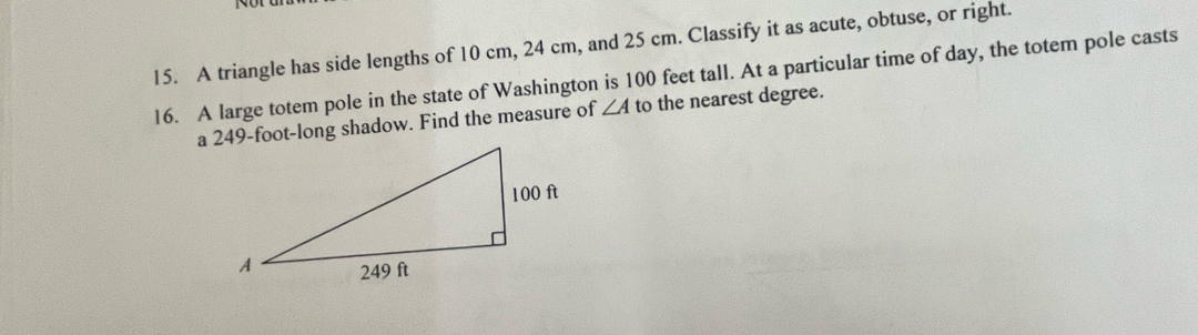 A triangle has side lengths of 10 cm, 24 cm, and 25 cm. Classify it as acute, obtuse, or right. 
16. A large totem pole in the state of Washington is 100 feet tall. At a particular time of day, the totem pole casts 
a 249-foot -long shadow. Find the measure of ∠ A to the nearest degree.