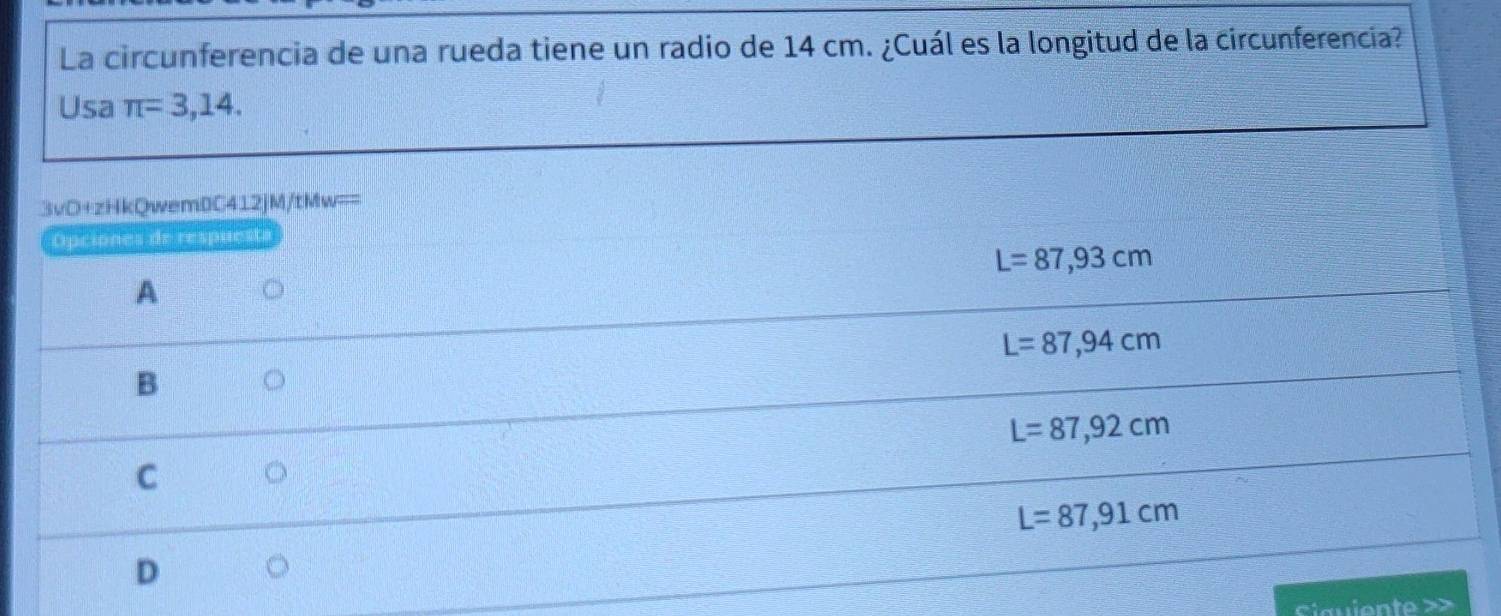 La circunferencia de una rueda tiene un radio de 14 cm. ¿Cuál es la longitud de la circunferencia?
Usa π =3,14. 
3vD+zHkQwem0C412jM/tMw==
Opciones de respuesta
L=87,93cm
A
L=87,94cm
B
L=87,92cm
C
L=87,91cm
D
Ciauiente >>