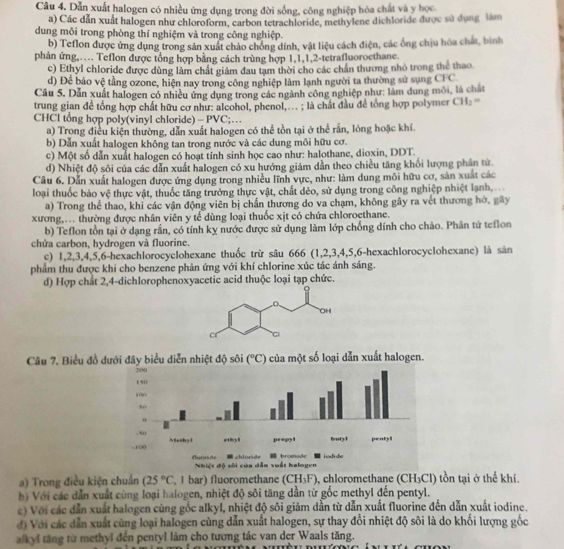Dẫn xuất halogen có nhiều ứng dụng trong đời sống, công nghiệp hóa chất và y học
a) Các dẫn xuất halogen như chloroform, carbon tetrachloride, methylene dichloride được sử dụng làm
dung môi trong phòng thí nghiệm và trong công nghiệp.
b) Teflon được ứng dụng trong sản xuất chảo chống dính, vật liệu cách điện, các ống chịu hóa chất, bình
phản ứng,.... Teflon được tổng hợp bằng cách trùng hợp 1,1,1,2-tetrafluoroethane
c) Ethyl chloride được dùng làm chất giảm đau tạm thời cho các chấn thương nhỏ trong thể thao
d) Để bảo vệ tầng ozone, hiện nay trong công nghiệp làm lạnh người ta thường sử sụng CFC
Câu 5. Dẫn xuất halogen có nhiều ứng dụng trong các ngành công nghiệp như: lâm dung môi, là chất
trung gian để tổng hợp chất hữu cơ như: alcohol, phenol,... ; là chất đầu để tổng hợp polymer CH_2=
CHCl tổng hợp poly(vinyl chloride) - PVC;…
a) Trong điều kiện thường, dẫn xuất halogen có thể tồn tại ở thể rắn, lỏng hoặc khí.
b) Dẫn xuất halogen không tan trong nước và các dung môi hữu cơ.
c) Một số dẫn xuất halogen có hoạt tính sinh học cao như: halothane, dioxin, DDT.
d) Nhiệt độ sôi của các dẫn xuất halogen có xu hướng giảm dần theo chiều tăng khối lượng phần tử
Câu 6. Dẫn xuất halogen được ứng dụng trong nhiều lĩnh vực, như: làm dung môi hữu cơ, sản xuất các
loại thuốc bảo vệ thực vật, thuốc tăng trưởng thực vật, chất dẻo, sử dụng trong công nghiệp nhiệt lạnh
a) Trong thể thao, khi các vận động viên bị chấn thương do va chạm, không gây ra vết thương hở, gây
xương,... thường được nhân viên y tế dùng loại thuốc xịt có chứa chloroethane.
b) Teflon tồn tại ở dạng rắn, có tính kỵ nước được sử dụng làm lớp chống dính cho chảo. Phân tử teflon
chứa carbon, hydrogen và fluorine.
c) 1,2,3,4,5,6-hexachlorocyclohexane thuốc trừ sâu 666 (1,2,3,4,5,6-hexachlorocyclohexane) là sản
phẩm thu được khi cho benzene phản ứng với khí chlorine xúc tác ánh sáng.
d) Hợp chất 2,4-dichlorophenoxyacetic acid thuộc loại tạp chức.
Câu 7. Biểu đồ dưới đây biểu diễn nhiệt độ sôi (^circ C) của một số loại dẫn xuất halogen.
a) Trong điều kiện chuẩn (25°C , I bar) fluoromethane (CH_3F) , chloromethane (CH_3Cl) tồn tại ở thế khí.
b) Với các dẫn xuất cùng loại halogen, nhiệt độ sôi tăng dần từ gốc methyl đến pentyl.
c) Với các dẫn xuất halogen cùng gốc alkyl, nhiệt độ sôi giảm dần từ dẫn xuất fluorine đến dẫn xuất iodine.
đ) Với các dẫn xuất cùng loại halogen cùng dẫn xuất halogen, sự thay đổi nhiệt độ sôi là do khối lượng gốc
alkyl tăng từ methyl đến pentyl làm cho tương tác van der Waals tăng.