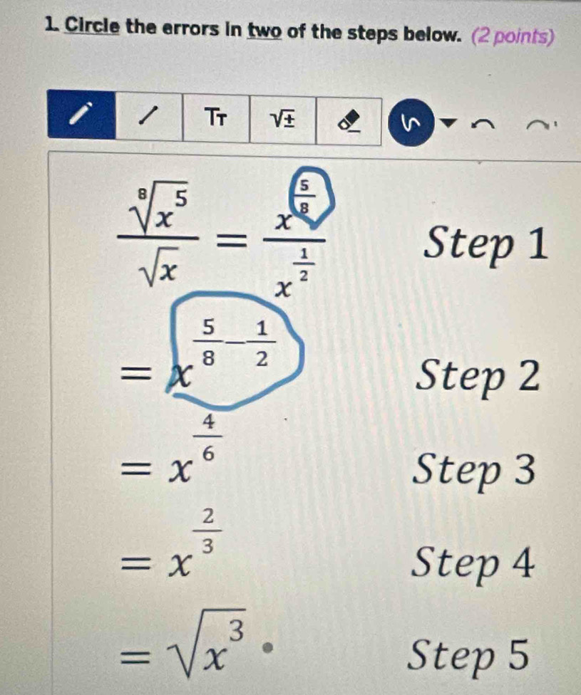 Circle the errors in two of the steps below. (2 points) 
Tr sqrt(± )
 sqrt[5](x^5)/sqrt(x) =frac x^(frac 4)4x^(frac 1)2
Step 1
=x^(frac 5)8- 1/2 
Step 2
=x^(frac 4)6
Step 3
=x^(frac 2)3
Step 4
=sqrt(x^3)·
Step 5