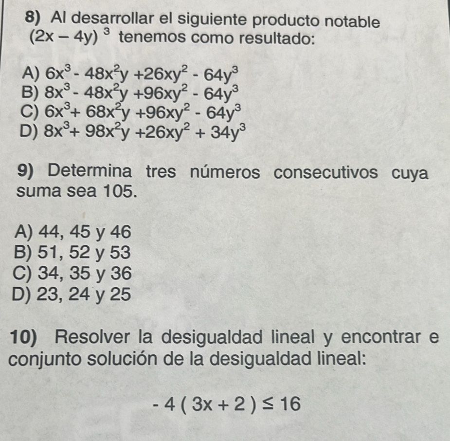 AI desarrollar el siguiente producto notable
(2x-4y)^3 tenemos como resultado:
A) 6x^3-48x^2y+26xy^2-64y^3
B) 8x^3-48x^2y+96xy^2-64y^3
C) 6x^3+68x^2y+96xy^2-64y^3
D) 8x^3+98x^2y+26xy^2+34y^3
9) Determina tres números consecutivos cuya
suma sea 105.
A) 44, 45 y 46
B) 51, 52 y 53
C) 34, 35 y 36
D) 23, 24 y 25
10) Resolver la desigualdad lineal y encontrar e
conjunto solución de la desigualdad lineal:
-4(3x+2)≤ 16