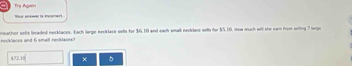 a Try Again 
Your answer is incorrect. 
Heather sells beaded necklaces. Each large necklace sells for $G.10 and each small necklace sells for $5.10. How much will she earn from selling 7 large 
necklaces and 6 small necklaces?
$72.10
× 5