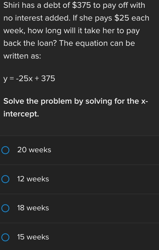 Shiri has a debt of $375 to pay off with
no interest added. If she pays $25 each
week, how long will it take her to pay
back the loan? The equation can be
written as:
y=-25x+375
Solve the problem by solving for the x -
intercept.
20 weeks
12 weeks
18 weeks
15 weeks