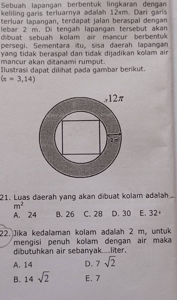 Sebuah lapangan berbentuk lingkaran dengan
keliling garis terluarnya adalah 12πm. Dari garis
terluar lapangan, terdapat jalan beraspal dengan
lebar 2 m. Di tengah lapangan tersebut akan
dibuat sebuah kolam air mancur berbentuk
persegi. Sementara itu, sisa daerah lapangan
yang tidak beraspal dan tidak dijadikan kolam air
mancur akan ditanami rumput.
Ilustrasi dapat dilihat pada gambar berikut.
(π =3,14)
21. Luas daerah yang akan dibuat kolam adalah ...
m^2
A. 24 B. 26 C. 28 D. 30 E. 32
22. Jika kedalaman kolam adalah 2 m, untuk
mengisi penuh kolam dengan air maka
dibutuhkan air sebanyak....liter.
A. 14 D. 7sqrt(2)
B. 14sqrt(2) E. 7