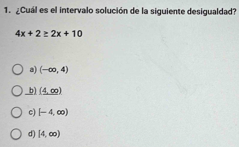 ¿Cuál es el intervalo solución de la siguiente desigualdad?
4x+2≥ 2x+10
a) (-∈fty ,4)
b) (_ 4,00).
c) [-4,∈fty )
d) [4,∈fty )