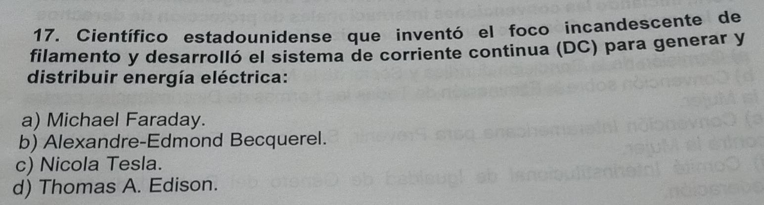 Científico estadounidense que inventó el foco incandescente de
filamento y desarrolló el sistema de corriente continua (DC) para generar y
distribuir energía eléctrica:
a) Michael Faraday.
b) Alexandre-Edmond Becquerel.
c) Nicola Tesla.
d) Thomas A. Edison.