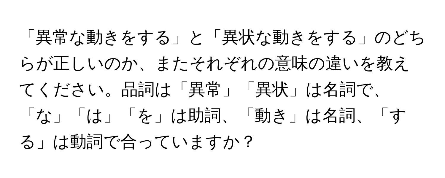 「異常な動きをする」と「異状な動きをする」のどちらが正しいのか、またそれぞれの意味の違いを教えてください。品詞は「異常」「異状」は名詞で、「な」「は」「を」は助詞、「動き」は名詞、「する」は動詞で合っていますか？