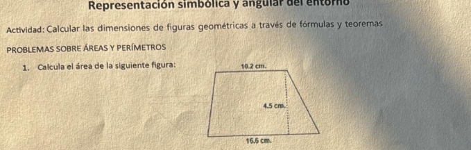 Representación simbólica y angular del entórno 
Actividad: Calcular las dimensiones de figuras geométricas a través de fórmulas y teoremas 
probleMas sObre áreas y perímetros 
1. Calcula el área de la siguiente figura: