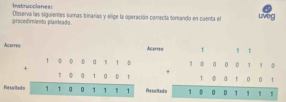 Instrucciones:
Observa las siguientes sumas binarias y elige la operación correcta tomando en cuenta el uveg
procedimiento planteado.
Acarreo Acarreo
1 1 1
beginarrayr 100000110 +1001001 hline 110001111endarray beginarrayr 100000110 +10001001 hline 100001111endarray
Resultac Resultad