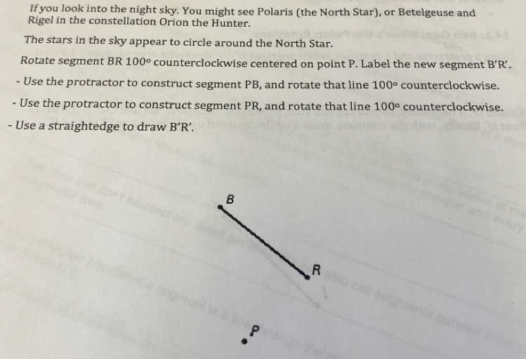 If you look into the night sky. You might see Polaris (the North Star), or Betelgeuse and 
Rigel in the constellation Orion the Hunter. 
The stars in the sky appear to circle around the North Star. 
Rotate segment BR 100° counterclockwise centered on point P. Label the new segment B'R'. 
- Use the protractor to construct segment PB, and rotate that line 100° counterclockwise. 
. Use the protractor to construct segment PR, and rotate that line 100° counterclockwise. 
- Use a straightedge to draw B'R'.