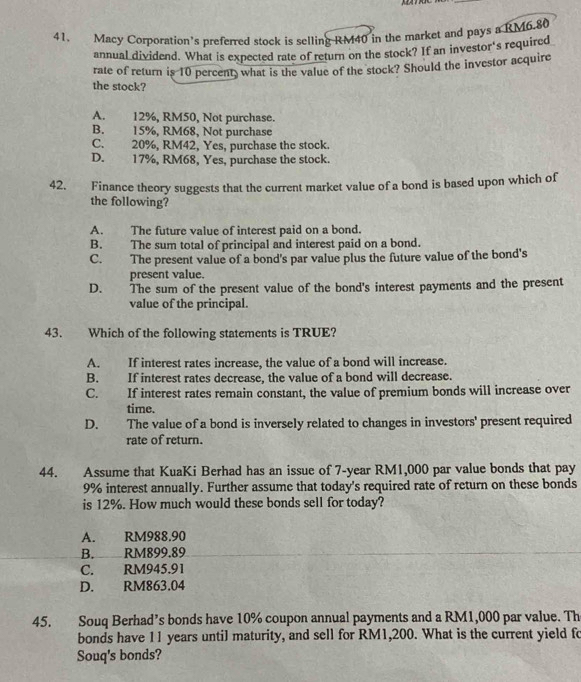 Macy Corporation’s preferred stock is selling RM40 in the market and pays a RM6.80
annual dividend. What is expected rate of return on the stock? If an investor's required
rate of return is 10 percent, what is the value of the stock? Should the investor acquire
the stock?
A. 12%, RM50, Not purchase.
B. 15%, RM68, Not purchase
C. 20%, RM42, Yes, purchase the stock.
D. 17%, RM68, Yes, purchase the stock.
42. Finance theory suggests that the current market value of a bond is based upon which of
the following?
A. The future value of interest paid on a bond.
B. The sum total of principal and interest paid on a bond.
C. The present value of a bond's par value plus the future value of the bond's
present value.
D. The sum of the present value of the bond's interest payments and the present
value of the principal.
43. Which of the following statements is TRUE?
A. If interest rates increase, the value of a bond will increase.
B. If interest rates decrease, the value of a bond will decrease.
C. If interest rates remain constant, the value of premium bonds will increase over
time.
D. The value of a bond is inversely related to changes in investors' present required
rate of return.
44. Assume that KuaKi Berhad has an issue of 7-year RM1,000 par value bonds that pay
9% interest annually. Further assume that today's required rate of return on these bonds
is 12%. How much would these bonds sell for today?
A. RM988.90
B. RM899.89
C. RM945.91
D. RM863.04
45. Souq Berhad’s bonds have 10% coupon annual payments and a RM1,000 par value. Th
bonds have 11 years until maturity, and sell for RM1,200. What is the current yield fo
Souq's bonds?