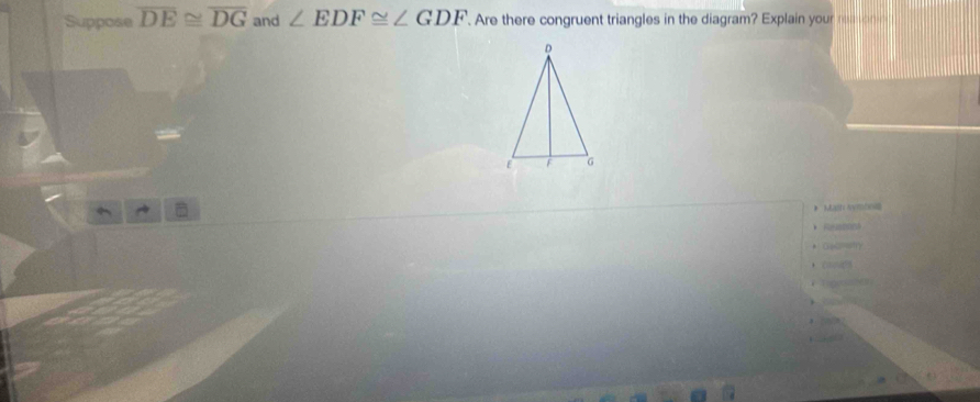 Suppose overline DE≌ overline DG and ∠ EDF≌ ∠ GDF Are there congruent triangles in the diagram? Explain your _