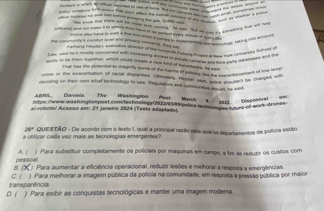 commen and discnrematory proous e stal
* 'hp police and the community better uncerstand the getaids around ?''
incident in which an officer resorted to use of force. But the cameras also rall ach small, sometimes mino
policy vioations from police that don't affect the overall outcome of any sauation, such as whether a police
officer buckled his seat bet before pressing the gas, Griffith said
"We know that there will be more tech coming," he said. "But we prav it's something that will help
(officers) and not make it to where they have to be perfect every minute of every day."
Police also have to walk a fine line when it comes to implementing new technoloay, taking into accoun
the community's comfort level and privacy concerns, they say
Farhang Heydari, executive director of the nonprofit Policing Project at New York University School of
Law, said he's mostly concerned with increasing access to privale cameras and third-party databases and the
ability to tie them together, which could create a new kind of surveiltance, he said
That has the potential to magnify some of the harms of policing, like the overenforcement of low-leve
crime or the exacerbation of racial disparities. Ultimately, Heydan says, police shouldn't be charged with
deciding on their own what technology to use. Regulators and communities should, he said
ABRIL, Daniela. The Washington Post. March 9. 2022. Disponível
em:
https://www.washingtonpost.com/technology/2022/03/09/police-technologies-future-of-work-drones.
ai-robots/ Acesso em: 21 janeiro 2024 (Texto adaptado).
26° QUESTÃO - De acordo com o texto I, qual a principal razão pela qual os departamentos de polícia estão
a utilizar cada vez mais as tecnologias emergentes?
A. ( ) Para substituir completamente os policiais por máquinas em campo, a fim de reduzir os custos com
pessoal.
B. (  ) Para aumentar a eficiência operacional, reduzir lesões e melhorar a resposta a emergências.
C. ( ) Para melhorar a imagem pública da polícia na comunidade, em resposta à pressão pública por maior
transparência.
D. ( ) Para exibir as conquistas tecnológicas e manter uma imagem moderna.