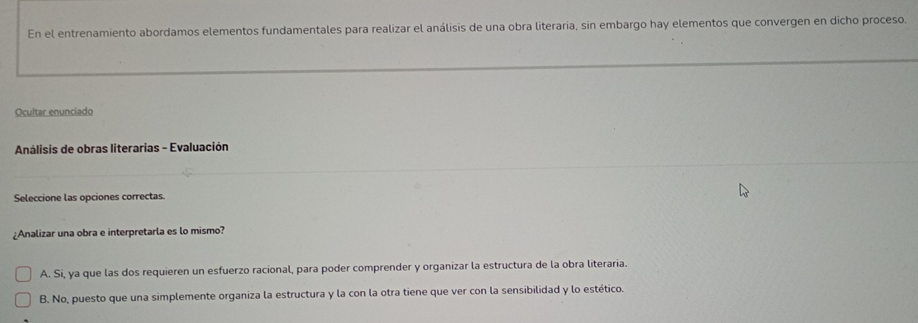 En el entrenamiento abordamos elementos fundamentales para realizar el análisis de una obra literaria, sin embargo hay elementos que convergen en dicho proceso.
Ocultar enunciado
* Análisis de obras literarias - Evaluación
Seleccione las opciones correctas.
¿Analizar una obra e interpretarla es lo mismo?
A. Si, ya que las dos requieren un esfuerzo racional, para poder comprender y organizar la estructura de la obra literaria.
B. No, puesto que una simplemente organiza la estructura y la con la otra tiene que ver con la sensibilidad y lo estético.