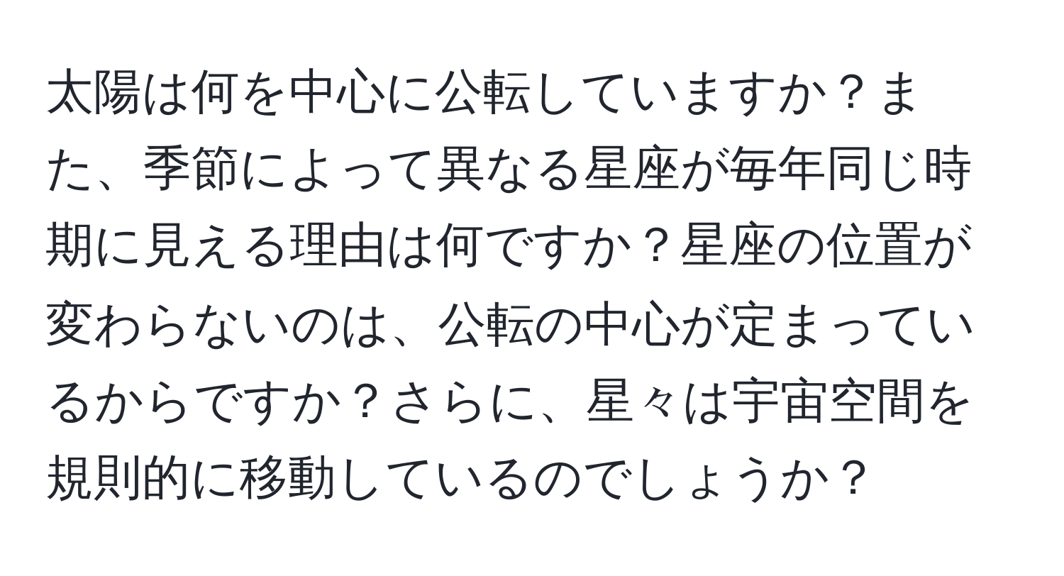 太陽は何を中心に公転していますか？また、季節によって異なる星座が毎年同じ時期に見える理由は何ですか？星座の位置が変わらないのは、公転の中心が定まっているからですか？さらに、星々は宇宙空間を規則的に移動しているのでしょうか？