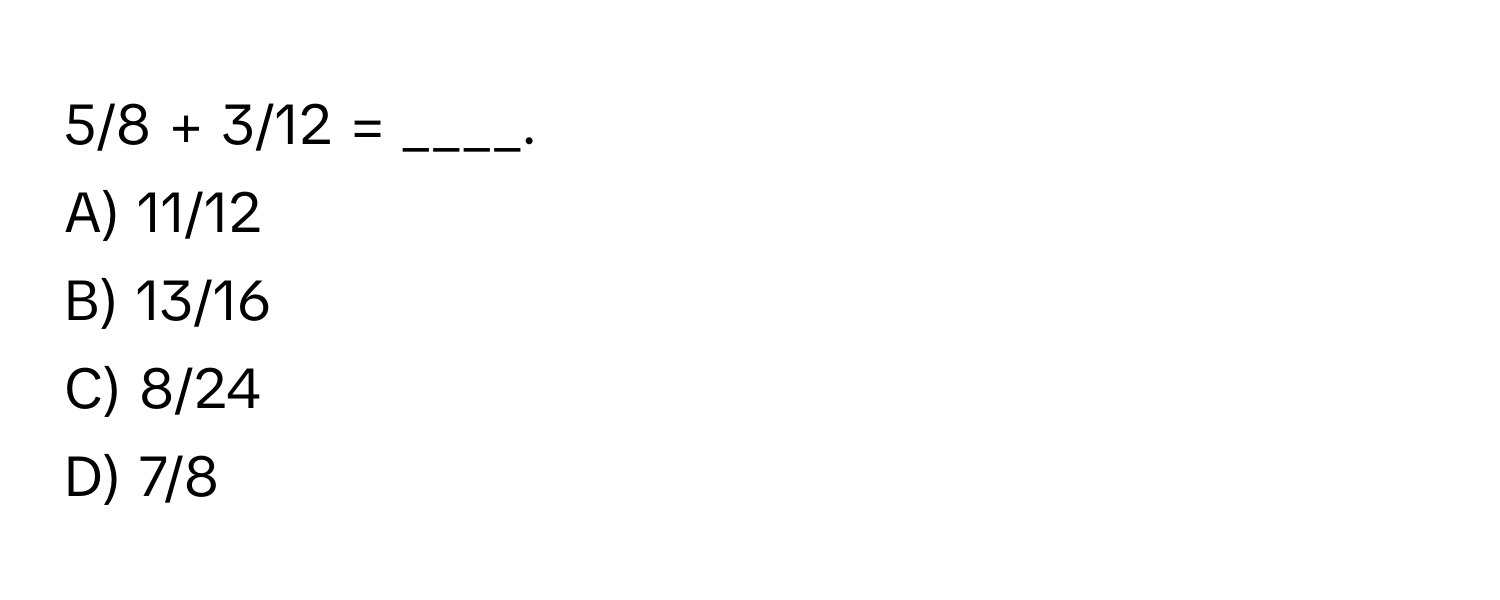 5/8 + 3/12 = ____. 
A) 11/12 
B) 13/16 
C) 8/24 
D) 7/8