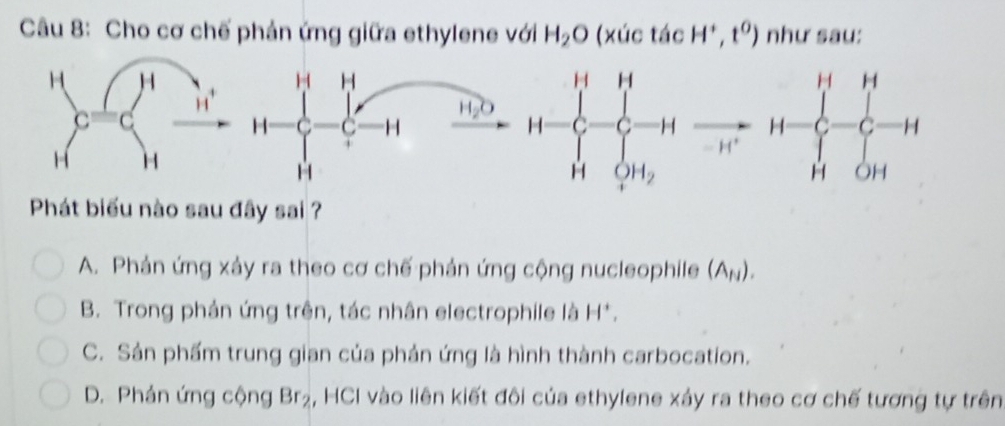 Cho cơ chế phản ứng giữa ethylene với H_2O (xúc tác H^+,t^0) như sau:
H H
1
H_2O
H C C H H=beginarrayl H&1-frac 1(x-C_2)^1=H H&QH_2>endarray. frac  H*
| ^
□ 
Phát biểu nào sau đây sai ?
A. Phản ứng xảy ra theo cơ chế phản ứng cộng nucleophile (A_N).
B. Trong phản ứng trên, tác nhân electrophile là H
C. Sản phẩm trung gian của phản ứng là hình thành carbocation.
D. Phán ứng cộng Br_2 , HCI vào liên kiết đôi của ethylene xảy ra theo cơ chế tương tự trên