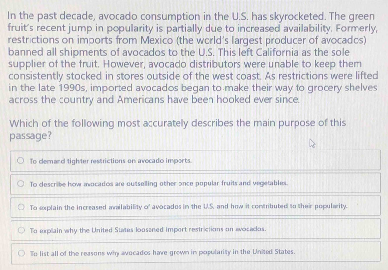 In the past decade, avocado consumption in the U.S. has skyrocketed. The green
fruit’s recent jump in popularity is partially due to increased availability. Formerly,
restrictions on imports from Mexico (the world’s largest producer of avocados)
banned all shipments of avocados to the U.S. This left California as the sole
supplier of the fruit. However, avocado distributors were unable to keep them
consistently stocked in stores outside of the west coast. As restrictions were lifted
in the late 1990s, imported avocados began to make their way to grocery shelves
across the country and Americans have been hooked ever since.
Which of the following most accurately describes the main purpose of this
passage?
To demand tighter restrictions on avocado imports.
To describe how avocados are outselling other once popular fruits and vegetables.
To explain the increased availability of avocados in the U.S. and how it contributed to their popularity.
To explain why the United States loosened import restrictions on avocados.
To list all of the reasons why avocados have grown in popularity in the United States.