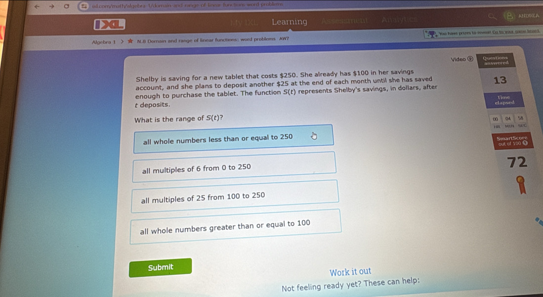 linear-functions word-problems
Learning Assessmen Analytics ANDREA
Algebra 1 > 1 N.8 Domain and range of linear functions: word problems AW7 You have prizes to reveal! Go to your game board.
Video ⑥ Questions
answered
Shelby is saving for a new tablet that costs $250. She already has $100 in her savings
account, and she plans to deposit another $25 at the end of each month until she has saved
13
enough to purchase the tablet. The function S(t) represents Shelby's savings, in dollars, after
t deposits. Time
What is the range of S(t) 2 elapsed
00 04 58
1 M1H sr0
all whole numbers less than or equal to 250 SmartScore
out of 100 0
all multiples of 6 from 0 to 250
72
all multiples of 25 from 100 to 250
all whole numbers greater than or equal to 100
Submit
Work it out
Not feeling ready yet? These can help: