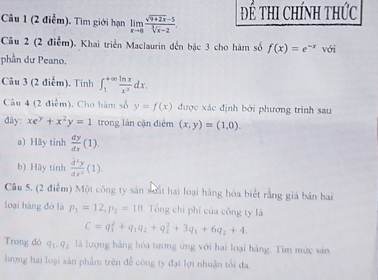 Đề thI Chính thức 
Câu 1 (2 điểm). Tìm giới hạn limlimits _xto 8 (sqrt(9+2x)-5)/sqrt[3](x)-2 . 
Câu 2 (2 điểm). Khai triển Maclaurin đến bậc 3 cho hàm số f(x)=e^(-x) với 
phần dư Peano. 
Câu 3 (2 điểm). Tính ∈t _1^((+∈fty)frac ln x)x^3dx. 
Câu 4 (2 điểm). Cho hàm số y=f(x) được xác định bởi phương trình sau 
đây: xe^y+x^2y=1 trong lân cận điểm (x,y)=(1,0). 
a) Hãy tính  dy/dx (1). 
b) Hãy tính  d^2y/dx^2 (1). 
Câu 5, (2 điểm) Một công ty sản xoất hai loại hàng hóa biết rằng giá bán hai 
loại hàng đó là p_1=12, p_2=18 Tổng chi phí của công ty là
C=q_1^(2+q_1)q_2+q_2^(2+3q_1)+6q_2+4. 
Trong đó q_1, q_2 là lượng hàng hóa tương ứng với hai loại hàng. Tìm mức sản 
lượng hai loại sản phẩm trên để công ty đạt lợi nhuận tối đa