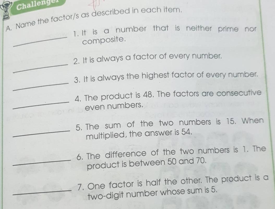 Challenger 
A. Name the factor/s as described in each item. 
_ 
T. It is a number that is neither prime nor 
composite. 
_ 
2. It is always a factor of every number. 
_ 
3. It is always the highest factor of every number. 
_ 
4. The product is 48. The factors are consecutive 
even numbers. 
_ 
5. The sum of the two numbers is 15. When 
multiplied, the answer is 54. 
6. The difference of the two numbers is 1. The 
_product is between 50 and 70. 
7. One factor is half the other. The product is a 
_two-digit number whose sum is 5.