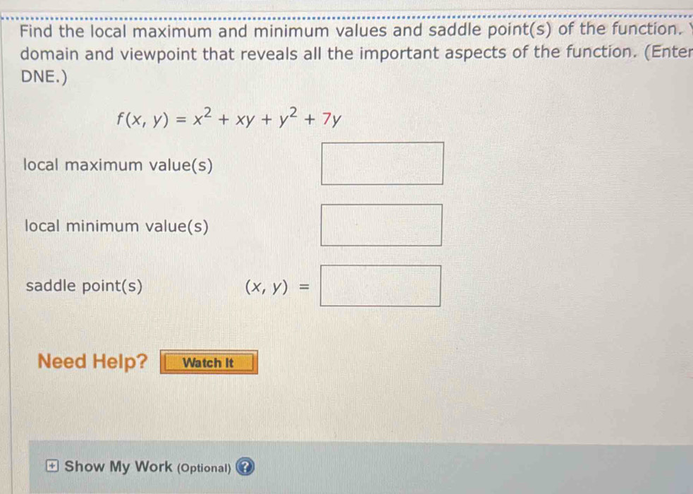 Find the local maximum and minimum values and saddle point(s) of the function.
domain and viewpoint that reveals all the important aspects of the function. (Enter
DNE.)
f(x,y)=x^2+xy+y^2+7y
local maximum value(s)
local minimum value(s)
□ 
saddle point(s)
(x,y)=□
Need Help? Watch it
+ Show My Work (Optional)