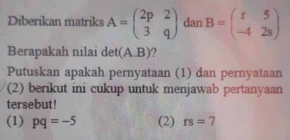 Diberikan matriks A=beginpmatrix 2p&2 3&qendpmatrix dan B=beginpmatrix r&5 -4&2sendpmatrix
Berapakah nilai det (A. B) ? 
Putuskan apakah pernyataan (1) dan pernyataan 
(2) berikut ini cukup untuk menjawab pertanyaan 
tersebut! 
(1) pq=-5 (2) rs=7