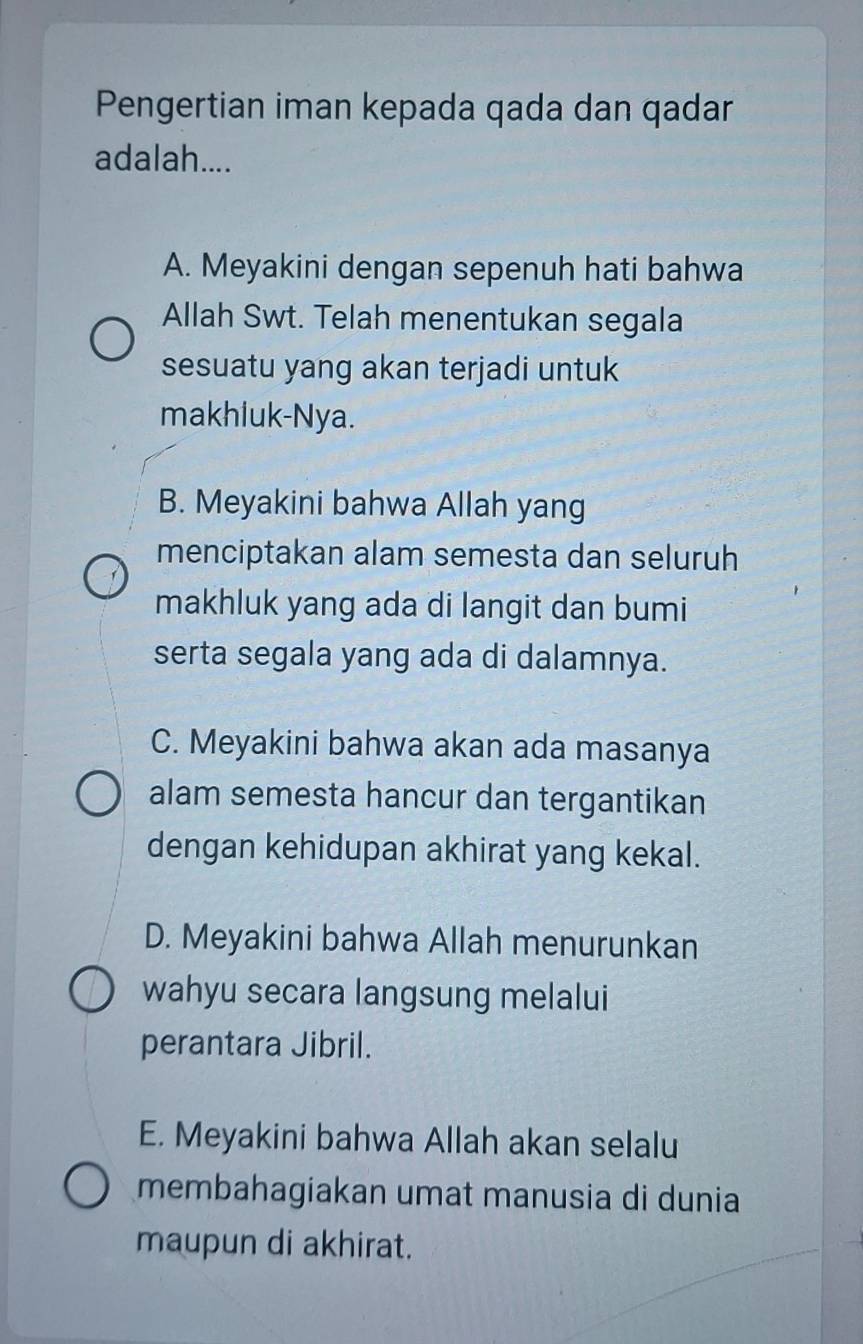 Pengertian iman kepada qada dan qadar
adalah....
A. Meyakini dengan sepenuh hati bahwa
Allah Swt. Telah menentukan segala
sesuatu yang akan terjadi untuk
makhiuk-Nya.
B. Meyakini bahwa Allah yang
menciptakan alam semesta dan seluruh
makhluk yang ada di langit dan bumi
serta segala yang ada di dalamnya.
C. Meyakini bahwa akan ada masanya
alam semesta hancur dan tergantikan
dengan kehidupan akhirat yang kekal.
D. Meyakini bahwa Allah menurunkan
wahyu secara langsung melalui
perantara Jibril.
E. Meyakini bahwa Allah akan selalu
membahagiakan umat manusia di dunia
maupun di akhirat.