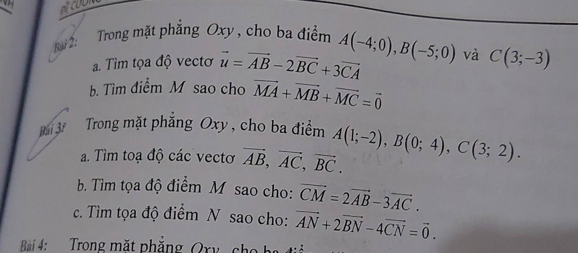 Bi 2: Trong mặt phăng Oxy , cho ba điểm
A(-4;0), B(-5;0) và 
a. Tìm tọa độ vectơ vector u=vector AB-2vector BC+3vector CA C(3;-3)
b. Tìm điểm M sao cho vector MA+vector MB+vector MC=vector 0
Bái 3º Trong mặt phẳng Oxy , cho ba điểm 
a. Tìm toạ độ các vectơ vector AB, vector AC, vector BC.
A(1;-2), B(0;4), C(3;2). 
b Tìm tọa độ điểm M sao cho: vector CM=2vector AB-3vector AC. 
c. Tìm tọa độ điểm N sao cho: vector AN+2vector BN-4vector CN=vector 0. 
Bi 4: Trong mặt phẳng Ory ch