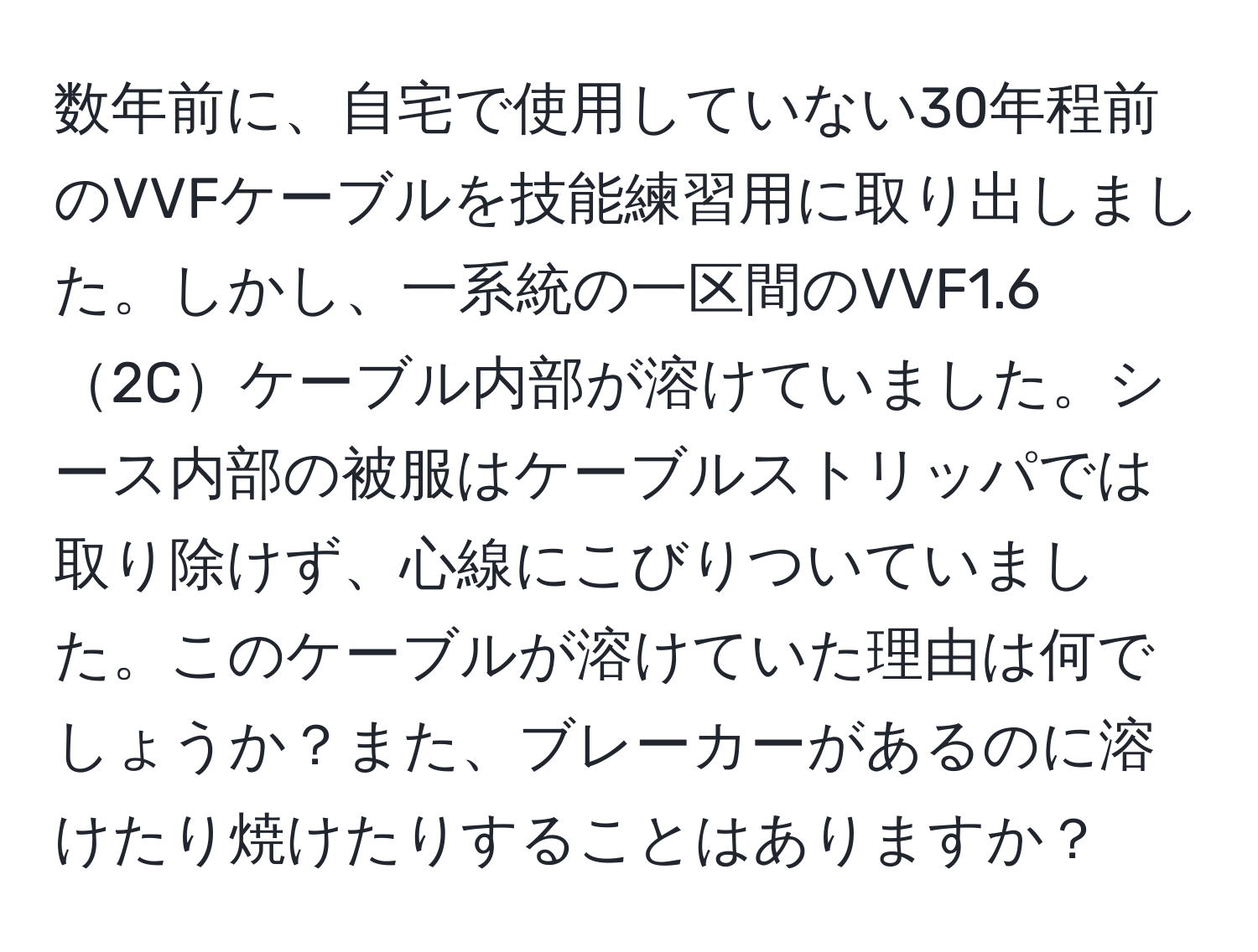 数年前に、自宅で使用していない30年程前のVVFケーブルを技能練習用に取り出しました。しかし、一系統の一区間のVVF1.62Cケーブル内部が溶けていました。シース内部の被服はケーブルストリッパでは取り除けず、心線にこびりついていました。このケーブルが溶けていた理由は何でしょうか？また、ブレーカーがあるのに溶けたり焼けたりすることはありますか？